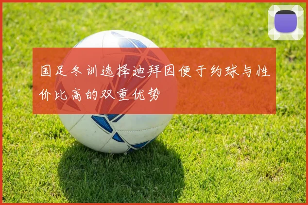 国足冬训选择迪拜因便于约球与性价比高的双重优势