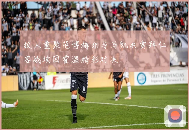 故人重聚范博梅尔与马凯共赏拜仁客战埃因霍温精彩对决