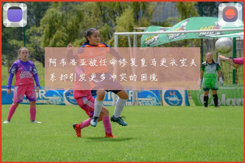 阿韦洛亚被任命修复皇马更衣室关系却引发更多冲突的困境