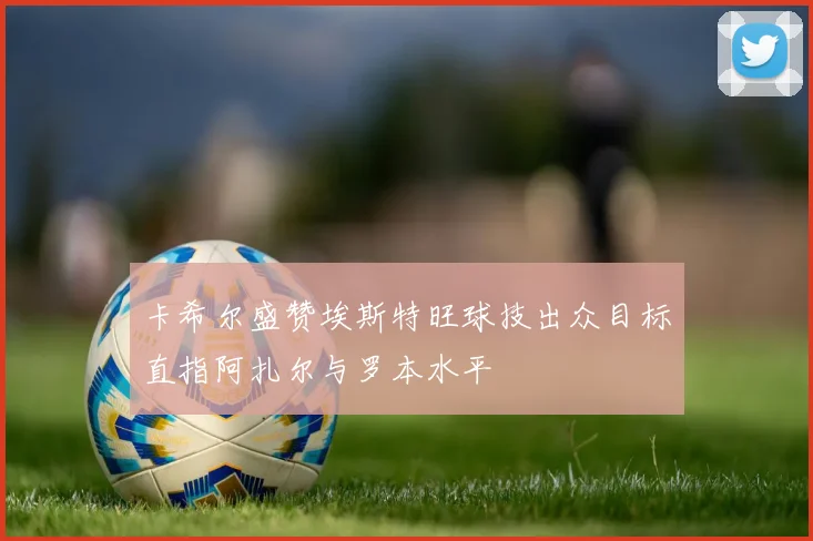 卡希尔盛赞埃斯特旺球技出众目标直指阿扎尔与罗本水平