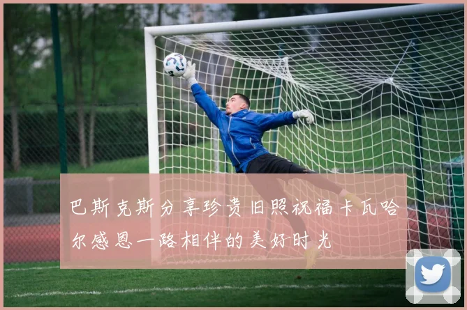 巴斯克斯分享珍贵旧照祝福卡瓦哈尔感恩一路相伴的美好时光