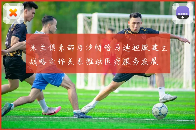 米兰俱乐部与沙特哈马迪控股建立战略合作关系推动医疗服务发展