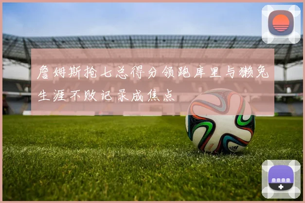 詹姆斯抢七总得分领跑库里与獭兔生涯不败记录成焦点