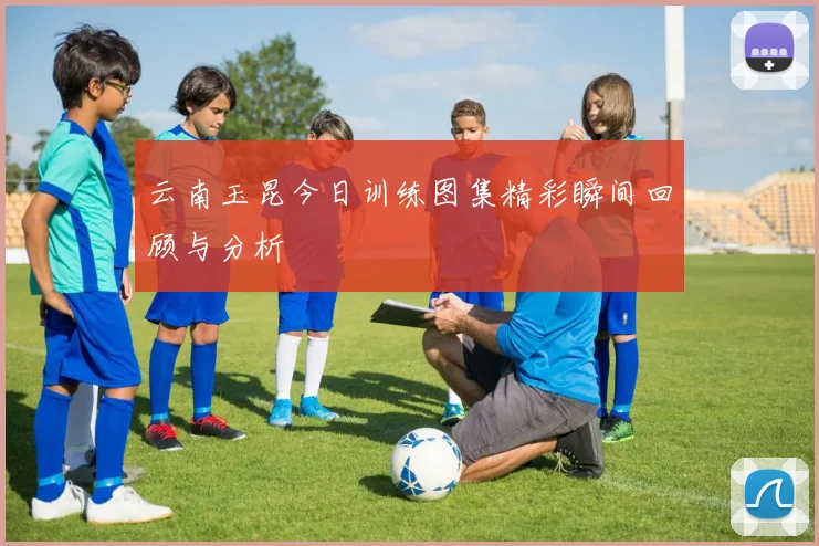 云南玉昆今日训练图集精彩瞬间回顾与分析