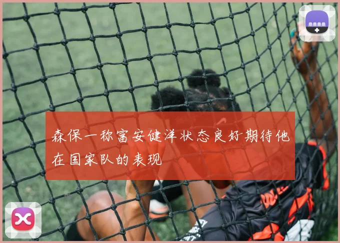 森保一称富安健洋状态良好期待他在国家队的表现