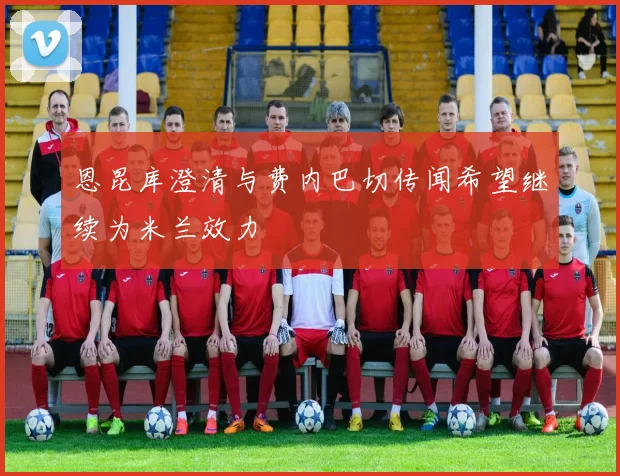 恩昆库澄清与费内巴切传闻希望继续为米兰效力