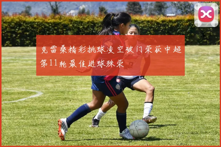 克雷桑精彩挑球凌空破门荣获中超第11轮最佳进球殊荣