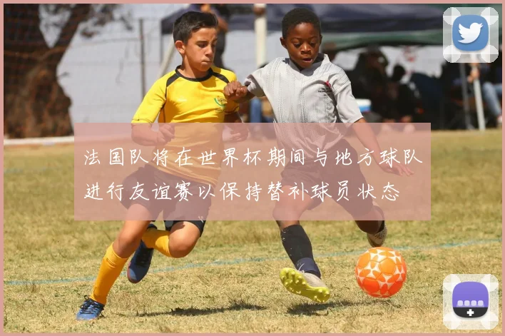 法国队将在世界杯期间与地方球队进行友谊赛以保持替补球员状态