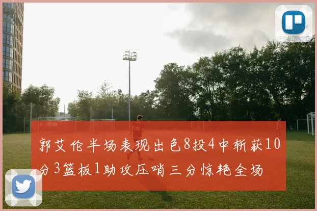 郭艾伦半场表现出色8投4中斩获10分3篮板1助攻压哨三分惊艳全场