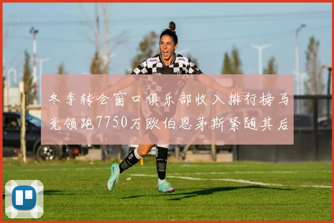 冬季转会窗口俱乐部收入排行榜马竞领跑7750万欧伯恩茅斯紧随其后7200万欧