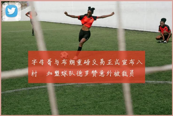字母哥与布朗重磅交易正式宣布八村塁加盟球队德罗赞意外被裁员