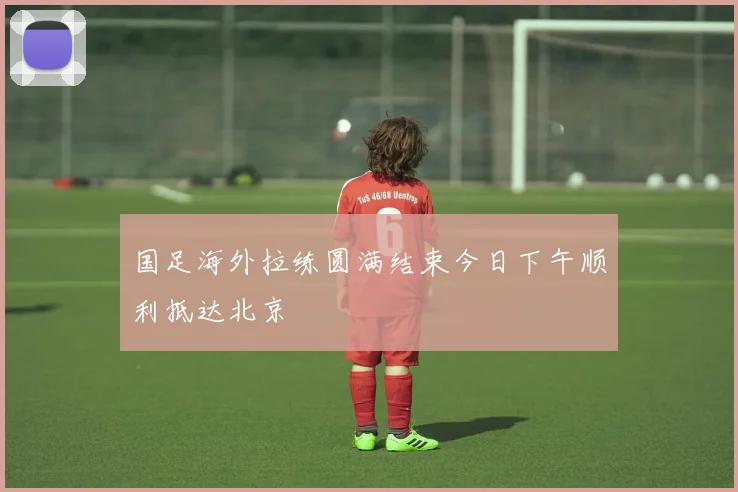 国足海外拉练圆满结束今日下午顺利抵达北京