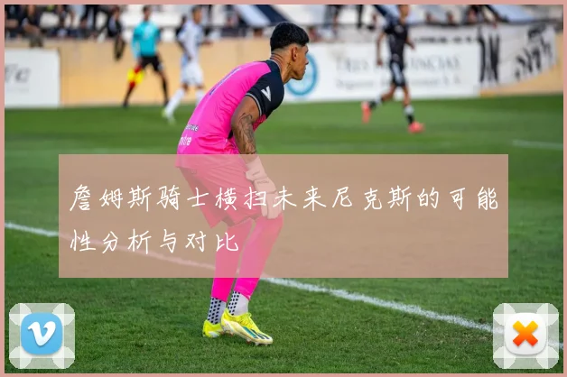 詹姆斯骑士横扫未来尼克斯的可能性分析与对比
