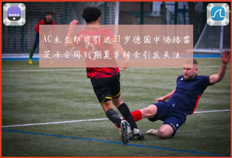 AC米兰即将引进31岁德国中场格雷茨卡合同到期夏季转会引发关注