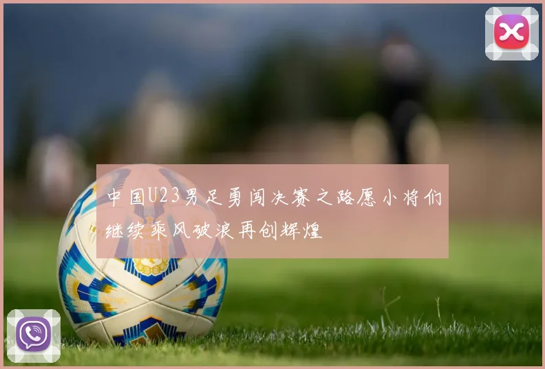 中国U23男足勇闯决赛之路愿小将们继续乘风破浪再创辉煌