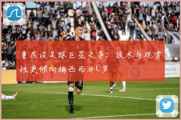 鲁尼谈足球巨星之争：技术与观赏性更倾向梅西而非C罗