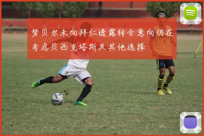 努贝尔未向拜仁透露转会意向仍在考虑贝西克塔斯及其他选择