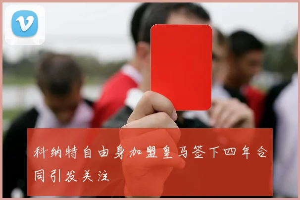 科纳特自由身加盟皇马签下四年合同引发关注
