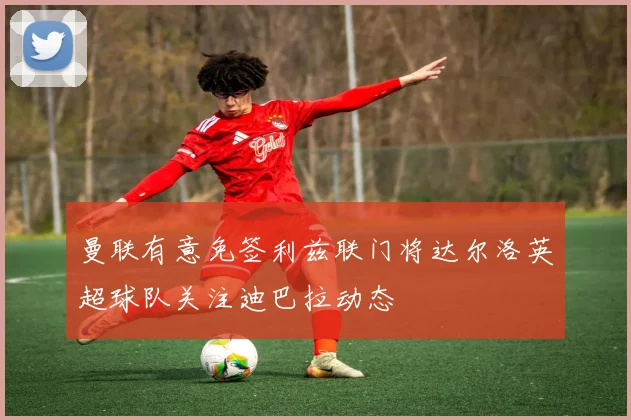 曼联有意免签利兹联门将达尔洛英超球队关注迪巴拉动态