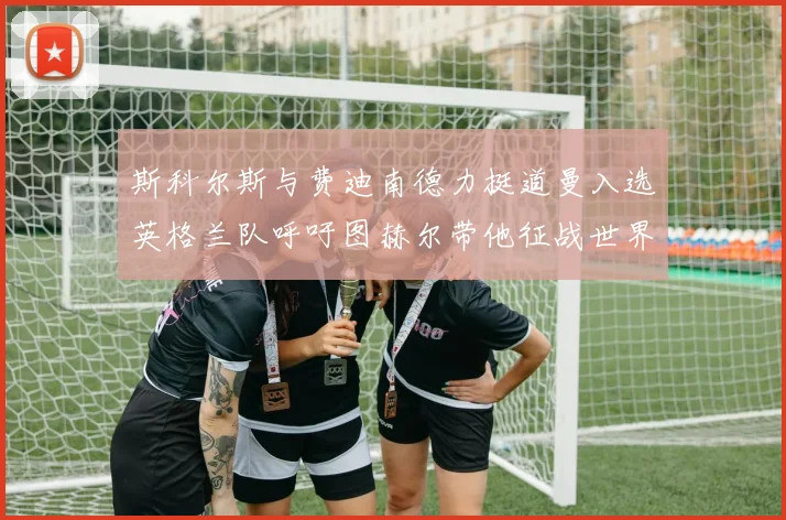 斯科尔斯与费迪南德力挺道曼入选英格兰队呼吁图赫尔带他征战世界杯