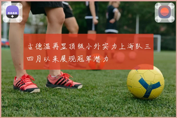 古德温再显顶级小外实力上海队三四月以来展现冠军潜力