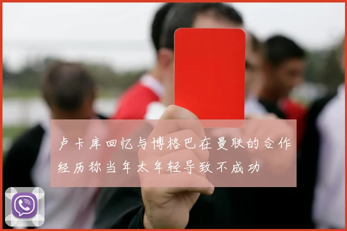 卢卡库回忆与博格巴在曼联的合作经历称当年太年轻导致不成功